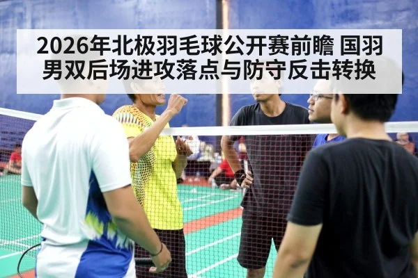 2026年北极羽毛球公开赛前瞻 国羽男双后场进攻落点与防守反击转换