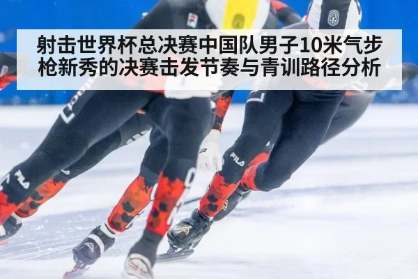 射击世界杯总决赛中国队男子10米气步枪新秀的决赛击发节奏与青训路径分析