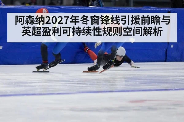 阿森纳2027年冬窗锋线引援前瞻与英超盈利可持续性规则空间解析
