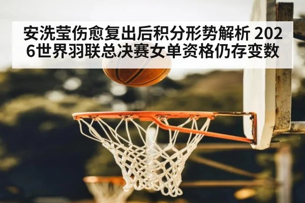 安洗莹伤愈复出后积分形势解析 2026世界羽联总决赛女单资格仍存变数